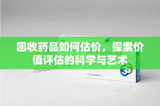 青岛回收药品如何估价，探索价值评估的科学与艺术
