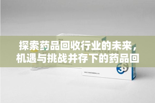 青岛探索药品回收行业的未来，机遇与挑战并存下的药品回收行业监管之道