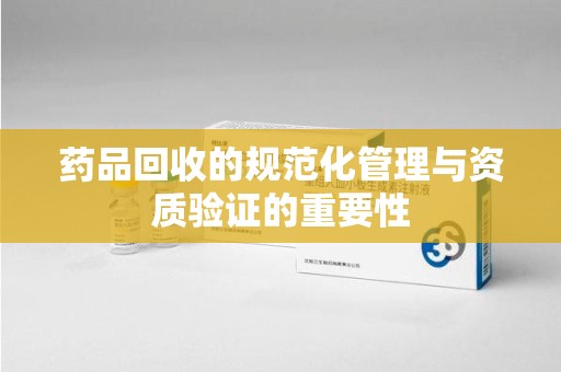 青岛药品回收的规范化管理与资质验证的重要性