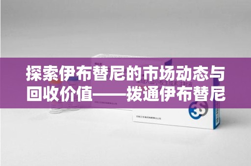 青岛探索伊布替尼的市场动态与回收价值——拨通伊布替尼回收电话开启新机遇
